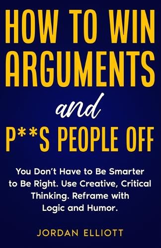 Cover image for How to Win Arguments and P**s People Off. You Don't Have to Be Smarter to Be Right. Use Creative Critical Thinking. Reframe with Logic and Humor.