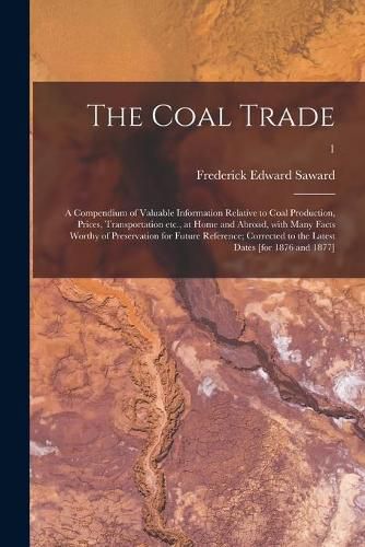 Cover image for The Coal Trade: a Compendium of Valuable Information Relative to Coal Production, Prices, Transportation Etc., at Home and Abroad, With Many Facts Worthy of Preservation for Future Reference; Corrected to the Latest Dates [for 1876 and 1877]; 1