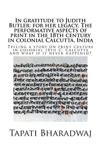 In gratitude to Judith Butler: for her legacy. The performative aspects of print in the 18th century in colonial Calcutta, India: Telling a story on print culture in colonial 18th C. Calcutta and what if it never happened?