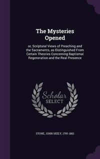 Cover image for The Mysteries Opened: Or, Scriptural Views of Preaching and the Sacraments, as Distinguished from Certain Theories Concerning Baptismal Regeneration and the Real Presence