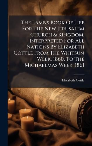 Cover image for The Lamb's Book Of Life For The New Jerusalem Church & Kingdom, Interpreted For All Nations By Elizabeth Cottle From The Whitsun Week, 1860, To The Michaelmas Week, 1861