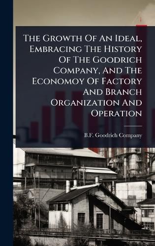 Cover image for The Growth Of An Ideal, Embracing The History Of The Goodrich Company, And The Economoy Of Factory And Branch Organization And Operation
