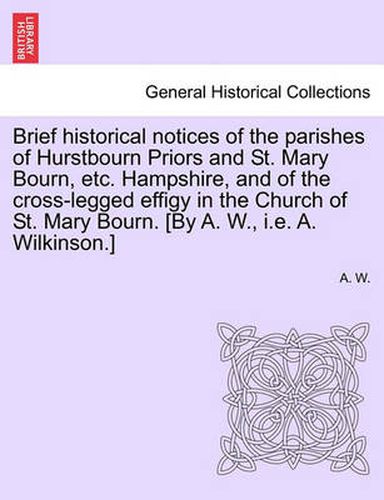 Cover image for Brief Historical Notices of the Parishes of Hurstbourn Priors and St. Mary Bourn, Etc. Hampshire, and of the Cross-Legged Effigy in the Church of St. Mary Bourn. [by A. W., i.e. A. Wilkinson.]