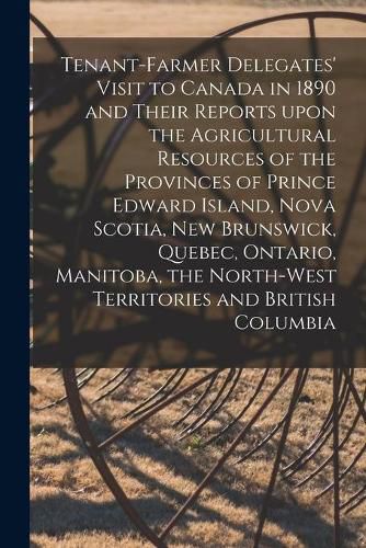 Cover image for Tenant-farmer Delegates' Visit to Canada in 1890 and Their Reports Upon the Agricultural Resources of the Provinces of Prince Edward Island, Nova Scotia, New Brunswick, Quebec, Ontario, Manitoba, the North-West Territories and British Columbia [microform]