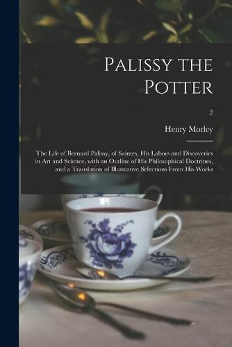 Palissy the Potter: The Life of Bernard Palissy, of Saintes, His Labors and Discoveries in Art and Science, With an Outline of His Philosophical Doctrines, and a Translation of Illustrative Selections From His Works; 2