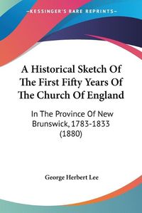 Cover image for A Historical Sketch of the First Fifty Years of the Church of England: In the Province of New Brunswick, 1783-1833 (1880)