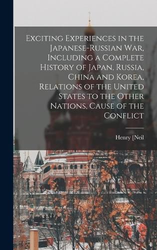 Exciting Experiences in the Japanese-Russian war, Including a Complete History of Japan, Russia, China and Korea, Relations of the United States to the Other Nations, Cause of the Conflict