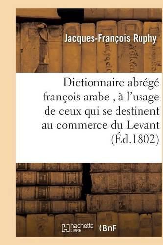 Dictionnaire Abrege Francois-Arabe, A l'Usage de Ceux Qui Se Destinent Au Commerce Du Levant