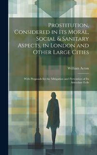 Cover image for Prostitution, Considered in Its Moral, Social & Sanitary Aspects, in London and Other Large Cities