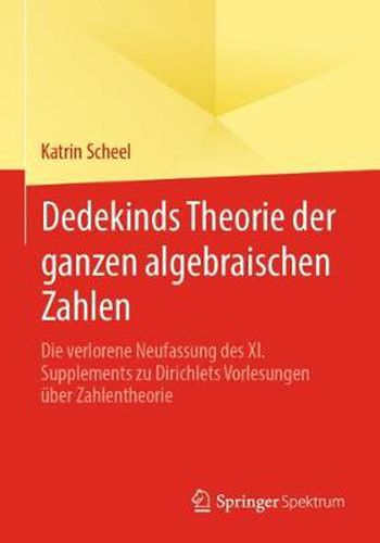 Dedekinds Theorie Der Ganzen Algebraischen Zahlen: Die Verlorene Neufassung Des XI. Supplements Zu Dirichlets Vorlesungen UEber Zahlentheorie