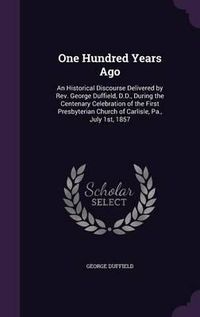 Cover image for One Hundred Years Ago: An Historical Discourse Delivered by REV. George Duffield, D.D., During the Centenary Celebration of the First Presbyterian Church of Carlisle, Pa., July 1st, 1857