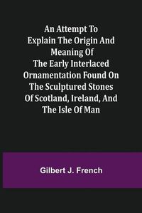 Cover image for An Attempt to Explain the Origin and Meaning of the Early Interlaced Ornamentation Found on the Sculptured Stones of Scotland, Ireland, and the Isle of Man