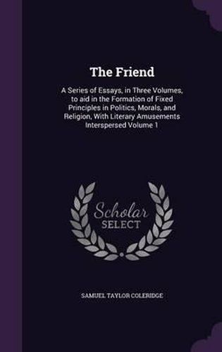 Cover image for The Friend: A Series of Essays, in Three Volumes, to Aid in the Formation of Fixed Principles in Politics, Morals, and Religion, with Literary Amusements Interspersed Volume 1