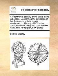 Cover image for A Letter from a Country Divine to His Friend in London. Concerning the Education of the Dissenters, in Their Private Academies; ... Humbly Offer'd to the Consideration of the Grand Committee of Parliament for Religion, Now Sitting.