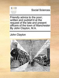 Cover image for Friendly Advice to the Poor; Written and Publish'd at the Request of the Late and Present Officers of the Town of Manchester by John Clayton, M.A.