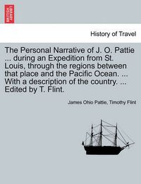 Cover image for The Personal Narrative of J. O. Pattie ... During an Expedition from St. Louis, Through the Regions Between That Place and the Pacific Ocean. ... with a Description of the Country. ... Edited by T. Flint.