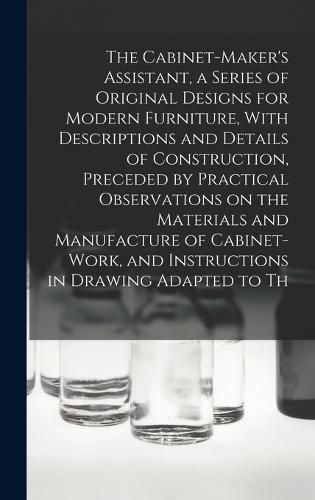 Cover image for The Cabinet-Maker's Assistant, a Series of Original Designs for Modern Furniture, With Descriptions and Details of Construction, Preceded by Practical Observations on the Materials and Manufacture of Cabinet-work, and Instructions in Drawing Adapted to Th