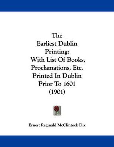 Cover image for The Earliest Dublin Printing: With List of Books, Proclamations, Etc. Printed in Dublin Prior to 1601 (1901)