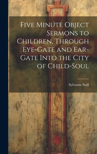 Five Minute Object Sermons to Children, Through Eye-gate and Ear-gate Into the City of Child-soul