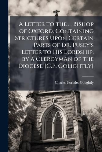 Cover image for A Letter to the ... Bishop of Oxford, Containing Strictures Upon Certain Parts of Dr. Pusey's Letter to His Lordship, by a Clergyman of the Diocese [C.P. Golightly].