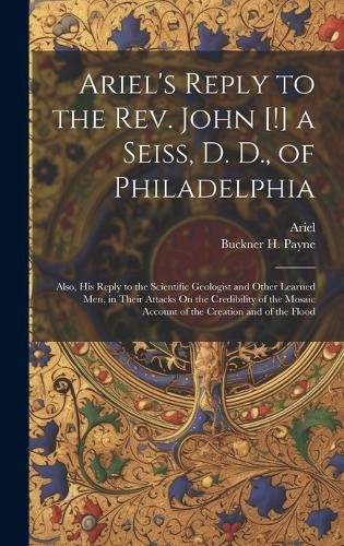 Cover image for Ariel's Reply to the Rev. John [!] a Seiss, D. D., of Philadelphia; Also, His Reply to the Scientific Geologist and Other Learned Men, in Their Attacks On the Credibility of the Mosaic Account of the Creation and of the Flood