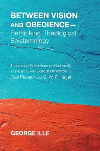 Between Vision and Obedience--Rethinking Theological Epistemology: Theological Reflections on Rationality and Agency with Special Reference to Paul Ricoeur and G. W. F. Hegel