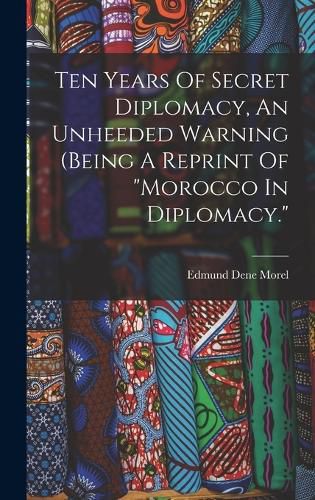 Ten Years Of Secret Diplomacy, An Unheeded Warning (being A Reprint Of "morocco In Diplomacy."