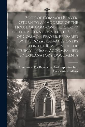 Cover image for Book of Common Prayer. Return to an Address of the House of Commons, For, 'Copy of the Alterations in the Book of Common Prayer, Prepared by the Royal Commissioners for the Revision of the Liturgy, in 1689', Accompanied by Explanatory Documents