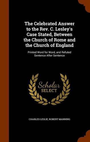 The Celebrated Answer to the REV. C. Lesley's Case Stated, Between the Church of Rome and the Church of England: Printed Word for Word, and Refuted Sentence After Sentence