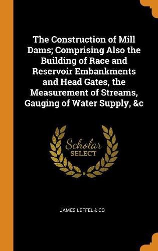 Cover image for The Construction of Mill Dams; Comprising Also the Building of Race and Reservoir Embankments and Head Gates, the Measurement of Streams, Gauging of Water Supply, &c