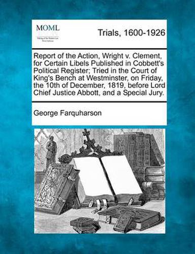 Cover image for Report of the Action, Wright V. Clement, for Certain Libels Published in Cobbett's Political Register; Tried in the Court of King's Bench at Westminster, on Friday, the 10th of December, 1819, Before Lord Chief Justice Abbott, and a Special Jury.