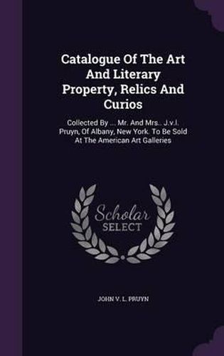 Cover image for Catalogue of the Art and Literary Property, Relics and Curios: Collected by ... Mr. and Mrs.. J.V.L. Pruyn, of Albany, New York. to Be Sold at the American Art Galleries