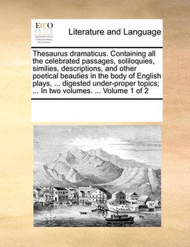 Cover image for Thesaurus Dramaticus. Containing All the Celebrated Passages, Soliloquies, Similies, Descriptions, and Other Poetical Beauties in the Body of English Plays, ... Digested Under-Proper Topics; ... in Two Volumes. ... Volume 1 of 2