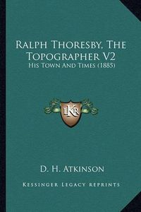 Cover image for Ralph Thoresby, the Topographer V2 Ralph Thoresby, the Topographer V2: His Town and Times (1885) His Town and Times (1885)