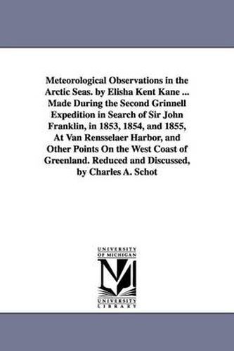 Meteorological Observations in the Arctic Seas. by Elisha Kent Kane ... Made During the Second Grinnell Expedition in Search of Sir John Franklin, in 1853, 1854, and 1855, At Van Rensselaer Harbor, and Other Points On the West Coast of Greenland. Reduced a