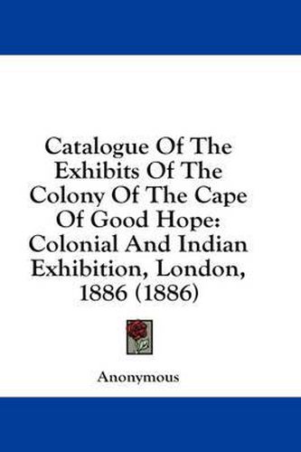 Cover image for Catalogue of the Exhibits of the Colony of the Cape of Good Hope: Colonial and Indian Exhibition, London, 1886 (1886)