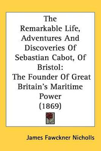 Cover image for The Remarkable Life, Adventures And Discoveries Of Sebastian Cabot, Of Bristol: The Founder Of Great Britain's Maritime Power (1869)