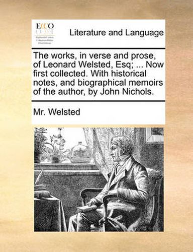 Cover image for The Works, in Verse and Prose, of Leonard Welsted, Esq; ... Now First Collected. with Historical Notes, and Biographical Memoirs of the Author, by John Nichols.