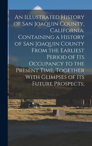 Cover image for An Illustrated History of San Joaquin County, California. Containing a History of San Joaquin County From the Earliest Period of Its Occupancy to the Present Time, Together With Glimpses of Its Future Prospects;