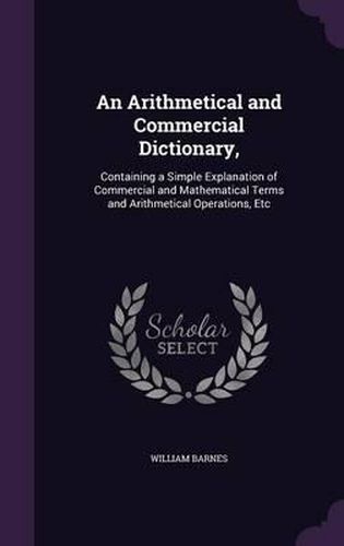 Cover image for An Arithmetical and Commercial Dictionary,: Containing a Simple Explanation of Commercial and Mathematical Terms and Arithmetical Operations, Etc