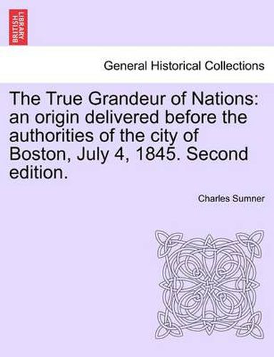 Cover image for The True Grandeur of Nations: An Origin Delivered Before the Authorities of the City of Boston, July 4, 1845. Second Edition.