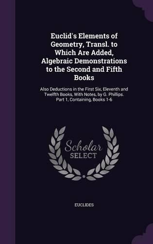 Cover image for Euclid's Elements of Geometry, Transl. to Which Are Added, Algebraic Demonstrations to the Second and Fifth Books: Also Deductions in the First Six, Eleventh and Twelfth Books, with Notes, by G. Phillips. Part 1, Containing, Books 1-6