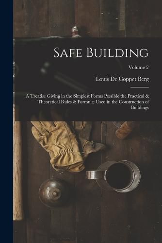 Cover image for Safe Building; a Treatise Giving in the Simplest Forms Possible the Practical & Theoretical Rules & Formulae Used in the Construction of Buildings; Volume 2