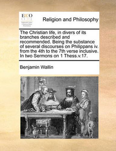 Cover image for The Christian Life, in Divers of Its Branches Described and Recommended. Being the Substance of Several Discourses on Philippans IV. from the 4th to the 7th Verse Inclusive. in Two Sermons on 1 Thess.V.17.