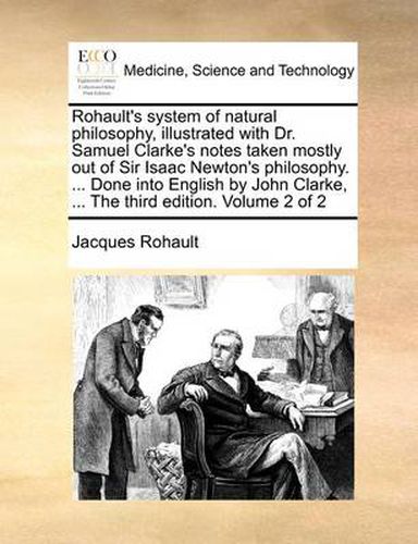 Cover image for Rohault's System of Natural Philosophy, Illustrated with Dr. Samuel Clarke's Notes Taken Mostly Out of Sir Isaac Newton's Philosophy. ... Done Into English by John Clarke, ... the Third Edition. Volume 2 of 2