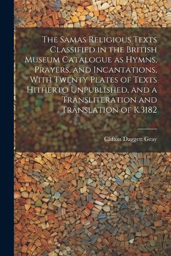 Cover image for The Samas Religious Texts Classified in the British Museum Catalogue as Hymns, Prayers, and Incantations, With Twenty Plates of Texts Hitherto Unpublished, and a Transliteration and Translation of K.3182