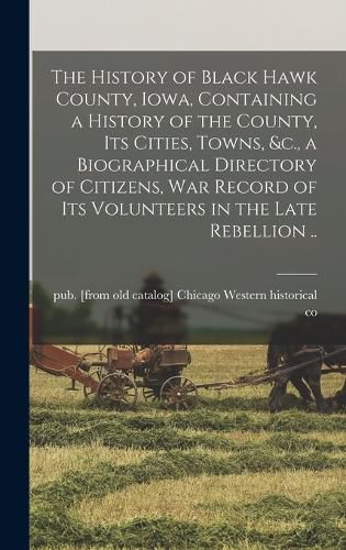 Cover image for The History of Black Hawk County, Iowa, Containing a History of the County, its Cities, Towns, &c., a Biographical Directory of Citizens, war Record of its Volunteers in the Late Rebellion ..