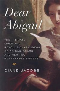 Cover image for Dear Abigail: The Intimate Lives and Revolutionary Ideas of Abigail Adams and Her Two Remarkable Sisters