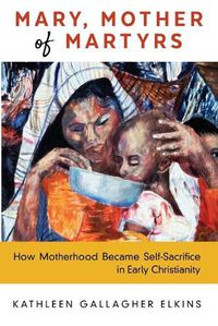 Cover image for Mary, Mother of Martyrs: How Motherhood Became Self-Sacrifice in Early Christianity