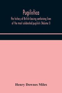 Cover image for Pugilistica: the history of British boxing containing lives of the most celebrated pugilists (Volume I)